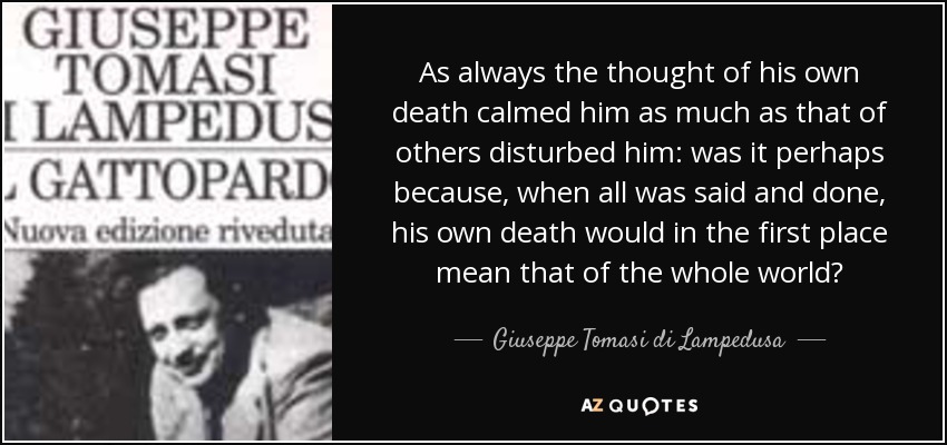 As always the thought of his own death calmed him as much as that of others disturbed him: was it perhaps because, when all was said and done, his own death would in the first place mean that of the whole world? - Giuseppe Tomasi di Lampedusa