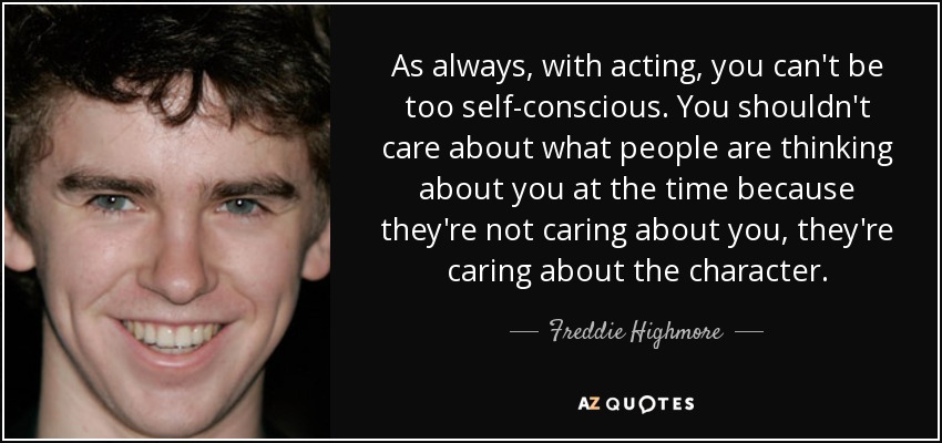 As always, with acting, you can't be too self-conscious. You shouldn't care about what people are thinking about you at the time because they're not caring about you, they're caring about the character. - Freddie Highmore