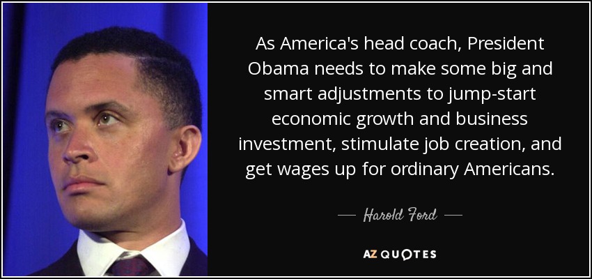 As America's head coach, President Obama needs to make some big and smart adjustments to jump-start economic growth and business investment, stimulate job creation, and get wages up for ordinary Americans. - Harold Ford, Jr.