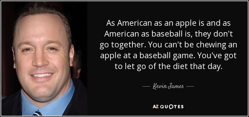 As American as an apple is and as American as baseball is, they don't go together. You can't be chewing an apple at a baseball game. You've got to let go of the diet that day. - Kevin James