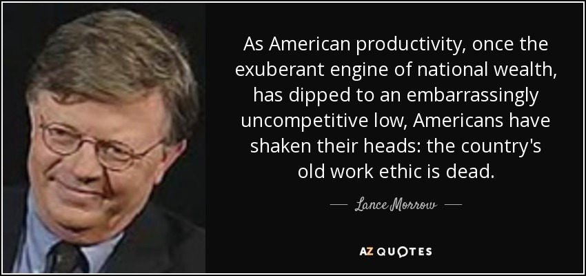 As American productivity, once the exuberant engine of national wealth, has dipped to an embarrassingly uncompetitive low, Americans have shaken their heads: the country's old work ethic is dead. - Lance Morrow