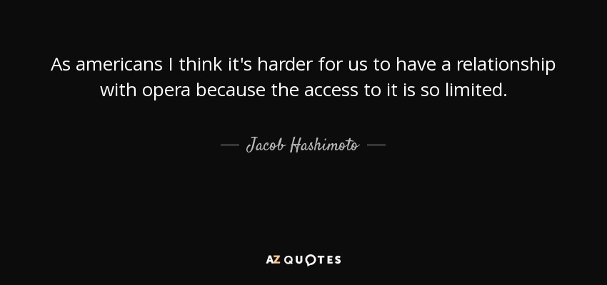 As americans I think it's harder for us to have a relationship with opera because the access to it is so limited. - Jacob Hashimoto