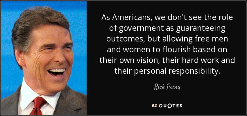 As Americans, we don't see the role of government as guaranteeing outcomes, but allowing free men and women to flourish based on their own vision, their hard work and their personal responsibility. - Rick Perry