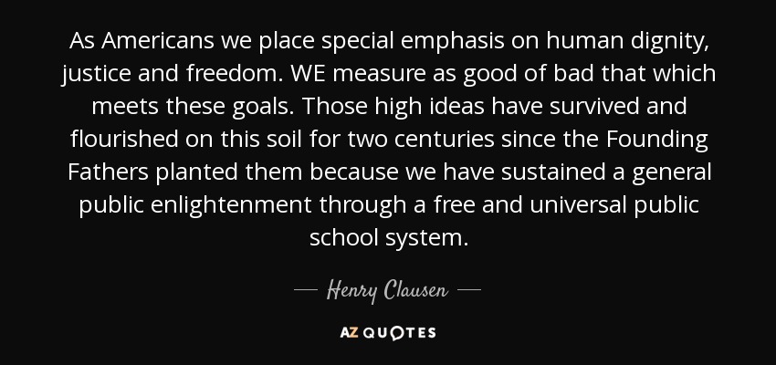 As Americans we place special emphasis on human dignity, justice and freedom. WE measure as good of bad that which meets these goals. Those high ideas have survived and flourished on this soil for two centuries since the Founding Fathers planted them because we have sustained a general public enlightenment through a free and universal public school system. - Henry Clausen