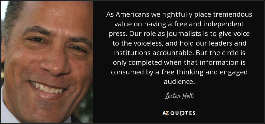As Americans we rightfully place tremendous value on having a free and independent press. Our role as journalists is to give voice to the voiceless, and hold our leaders and institutions accountable. But the circle is only completed when that information is consumed by a free thinking and engaged audience. - Lester Holt