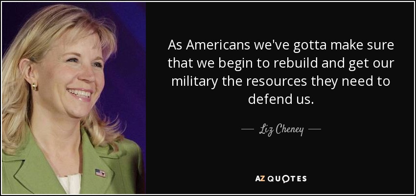 As Americans we've gotta make sure that we begin to rebuild and get our military the resources they need to defend us. - Liz Cheney