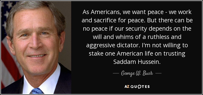 As Americans, we want peace - we work and sacrifice for peace. But there can be no peace if our security depends on the will and whims of a ruthless and aggressive dictator. I'm not willing to stake one American life on trusting Saddam Hussein. - George W. Bush