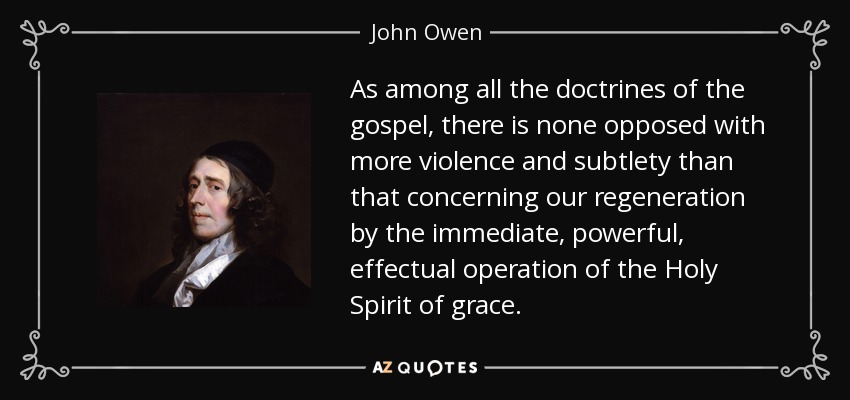 As among all the doctrines of the gospel, there is none opposed with more violence and subtlety than that concerning our regeneration by the immediate, powerful, effectual operation of the Holy Spirit of grace. - John Owen