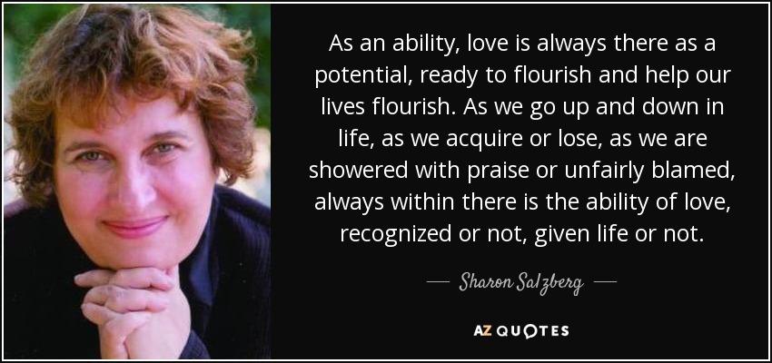 As an ability, love is always there as a potential, ready to flourish and help our lives flourish. As we go up and down in life, as we acquire or lose, as we are showered with praise or unfairly blamed, always within there is the ability of love, recognized or not, given life or not. - Sharon Salzberg