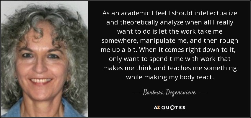 As an academic I feel I should intellectualize and theoretically analyze when all I really want to do is let the work take me somewhere, manipulate me, and then rough me up a bit. When it comes right down to it, I only want to spend time with work that makes me think and teaches me something while making my body react. - Barbara Degenevieve