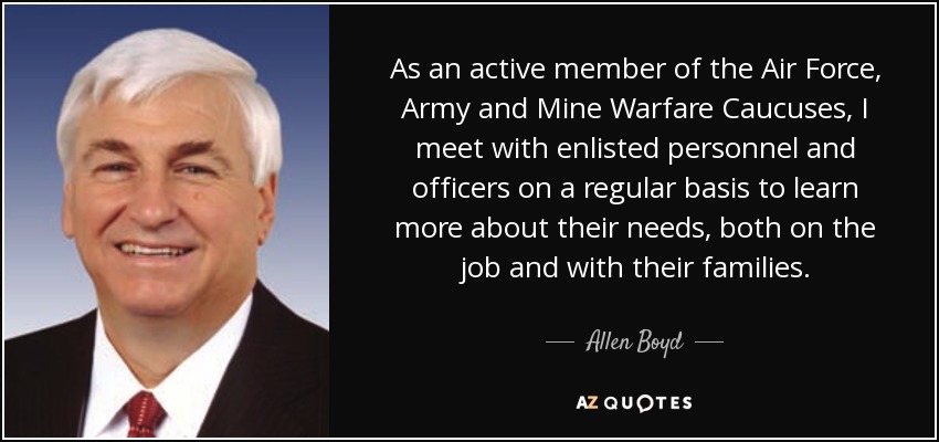 As an active member of the Air Force, Army and Mine Warfare Caucuses, I meet with enlisted personnel and officers on a regular basis to learn more about their needs, both on the job and with their families. - Allen Boyd