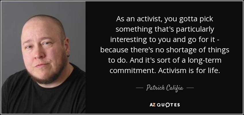 As an activist, you gotta pick something that's particularly interesting to you and go for it - because there's no shortage of things to do. And it's sort of a long-term commitment. Activism is for life. - Patrick Califia