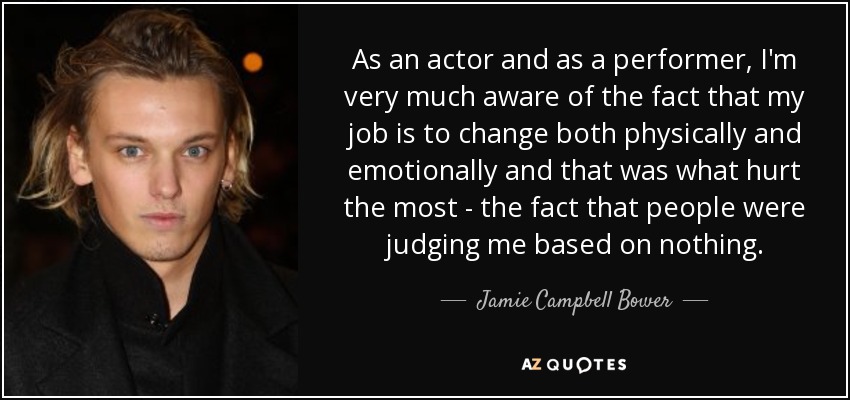 As an actor and as a performer, I'm very much aware of the fact that my job is to change both physically and emotionally and that was what hurt the most - the fact that people were judging me based on nothing. - Jamie Campbell Bower
