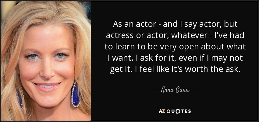 As an actor - and I say actor, but actress or actor, whatever - I've had to learn to be very open about what I want. I ask for it, even if I may not get it. I feel like it's worth the ask. - Anna Gunn