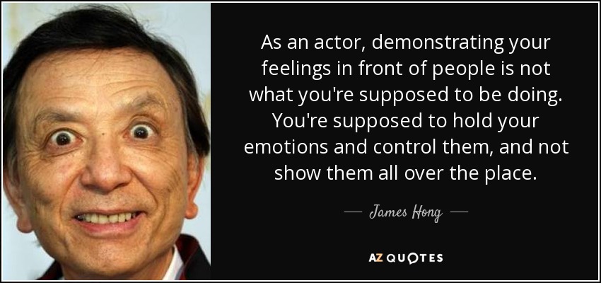 As an actor, demonstrating your feelings in front of people is not what you're supposed to be doing. You're supposed to hold your emotions and control them, and not show them all over the place. - James Hong