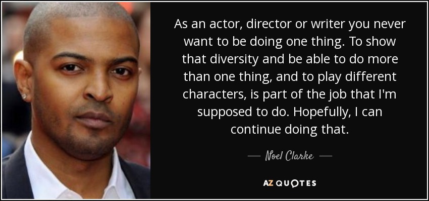 As an actor, director or writer you never want to be doing one thing. To show that diversity and be able to do more than one thing, and to play different characters, is part of the job that I'm supposed to do. Hopefully, I can continue doing that. - Noel Clarke
