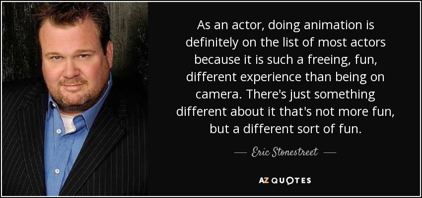 As an actor, doing animation is definitely on the list of most actors because it is such a freeing, fun, different experience than being on camera. There's just something different about it that's not more fun, but a different sort of fun. - Eric Stonestreet