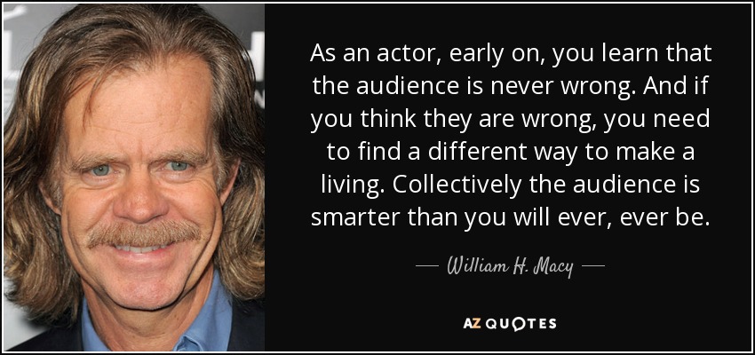 As an actor, early on, you learn that the audience is never wrong. And if you think they are wrong, you need to find a different way to make a living. Collectively the audience is smarter than you will ever, ever be. - William H. Macy