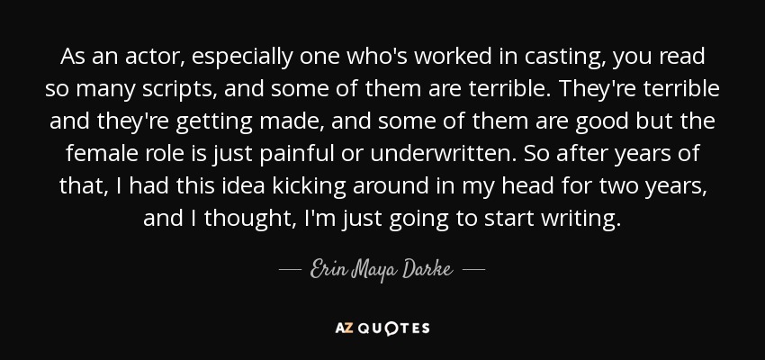 As an actor, especially one who's worked in casting, you read so many scripts, and some of them are terrible. They're terrible and they're getting made, and some of them are good but the female role is just painful or underwritten. So after years of that, I had this idea kicking around in my head for two years, and I thought, I'm just going to start writing. - Erin Maya Darke