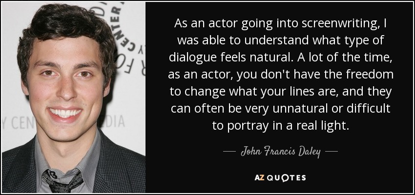 As an actor going into screenwriting, I was able to understand what type of dialogue feels natural. A lot of the time, as an actor, you don't have the freedom to change what your lines are, and they can often be very unnatural or difficult to portray in a real light. - John Francis Daley