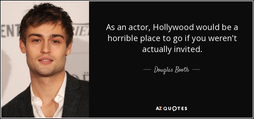 As an actor, Hollywood would be a horrible place to go if you weren't actually invited. - Douglas Booth