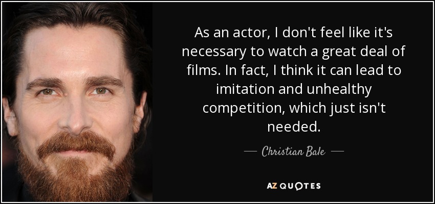 As an actor, I don't feel like it's necessary to watch a great deal of films. In fact, I think it can lead to imitation and unhealthy competition, which just isn't needed. - Christian Bale