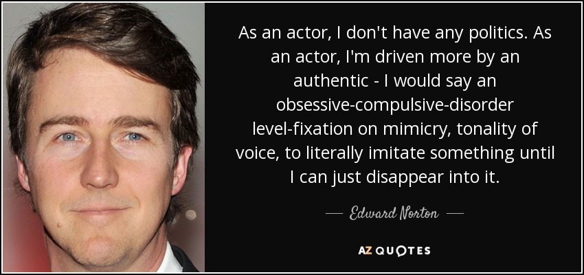 As an actor, I don't have any politics. As an actor, I'm driven more by an authentic - I would say an obsessive-compulsive-disorder level-fixation on mimicry, tonality of voice, to literally imitate something until I can just disappear into it. - Edward Norton