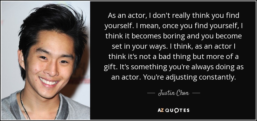 As an actor, I don't really think you find yourself. I mean, once you find yourself, I think it becomes boring and you become set in your ways. I think, as an actor I think it's not a bad thing but more of a gift. It's something you're always doing as an actor. You're adjusting constantly. - Justin Chon