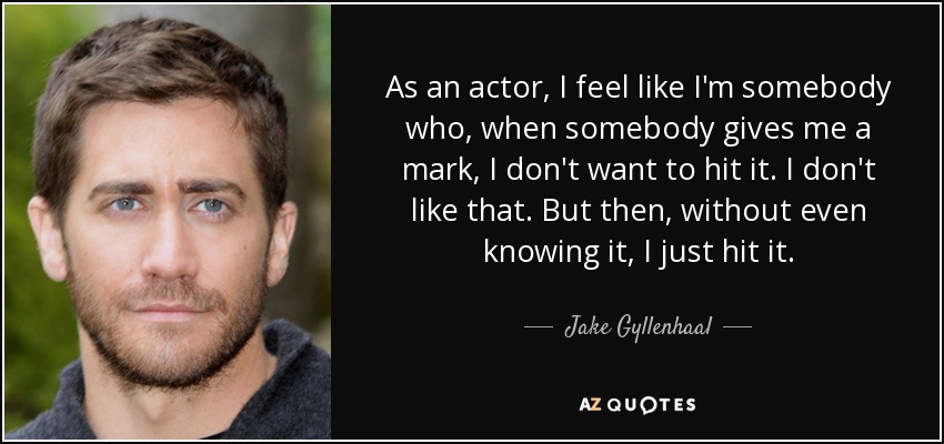 As an actor, I feel like I'm somebody who, when somebody gives me a mark, I don't want to hit it. I don't like that. But then, without even knowing it, I just hit it. - Jake Gyllenhaal