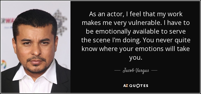 As an actor, I feel that my work makes me very vulnerable. I have to be emotionally available to serve the scene I'm doing. You never quite know where your emotions will take you. - Jacob Vargas