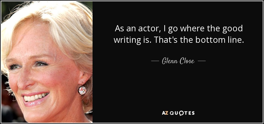 As an actor, I go where the good writing is. That's the bottom line. - Glenn Close