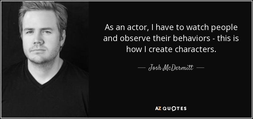 As an actor, I have to watch people and observe their behaviors - this is how I create characters. - Josh McDermitt