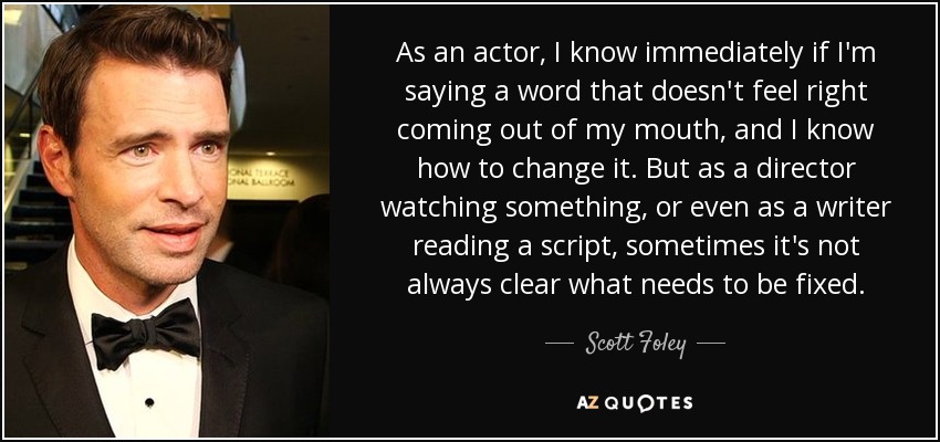 As an actor, I know immediately if I'm saying a word that doesn't feel right coming out of my mouth, and I know how to change it. But as a director watching something, or even as a writer reading a script, sometimes it's not always clear what needs to be fixed. - Scott Foley