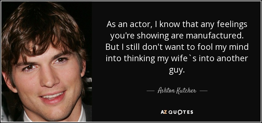 As an actor, I know that any feelings you're showing are manufactured. But I still don't want to fool my mind into thinking my wife`s into another guy. - Ashton Kutcher