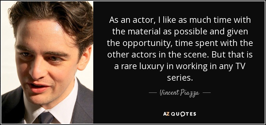 As an actor, I like as much time with the material as possible and given the opportunity, time spent with the other actors in the scene. But that is a rare luxury in working in any TV series. - Vincent Piazza