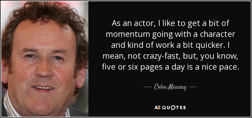 As an actor, I like to get a bit of momentum going with a character and kind of work a bit quicker. I mean, not crazy-fast, but, you know, five or six pages a day is a nice pace. - Colm Meaney