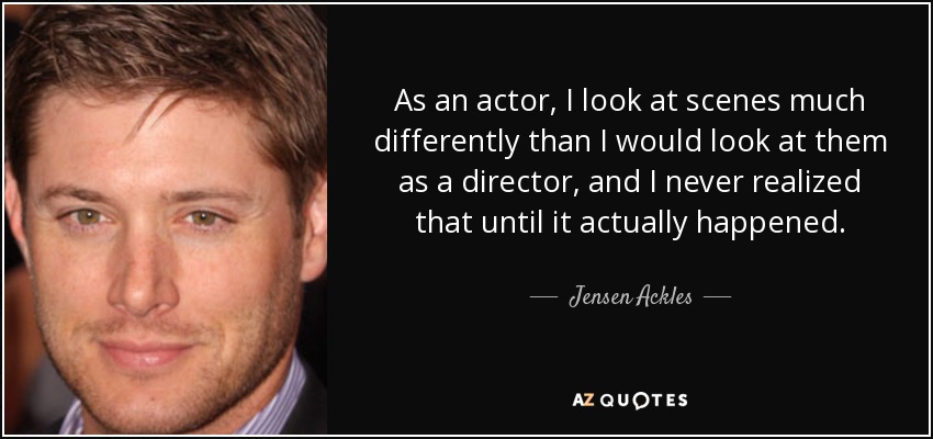 As an actor, I look at scenes much differently than I would look at them as a director, and I never realized that until it actually happened. - Jensen Ackles