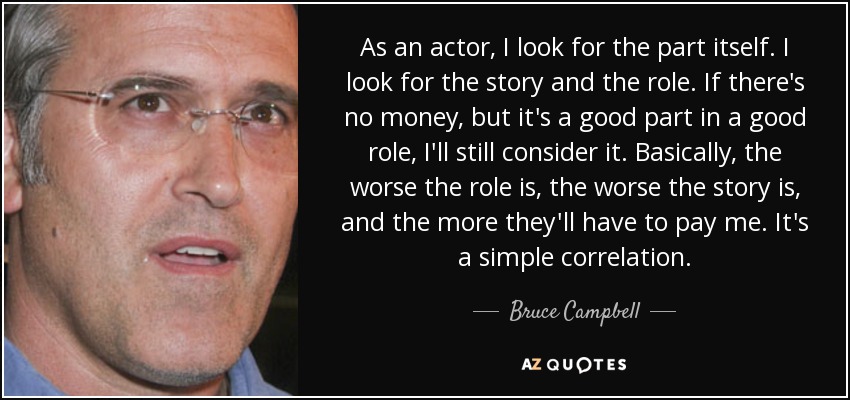 As an actor, I look for the part itself. I look for the story and the role. If there's no money, but it's a good part in a good role, I'll still consider it. Basically, the worse the role is, the worse the story is, and the more they'll have to pay me. It's a simple correlation. - Bruce Campbell
