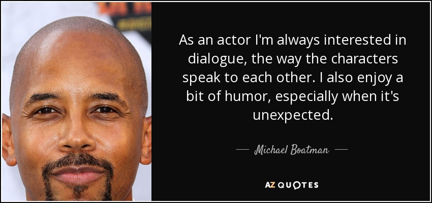 As an actor I'm always interested in dialogue, the way the characters speak to each other. I also enjoy a bit of humor, especially when it's unexpected. - Michael Boatman