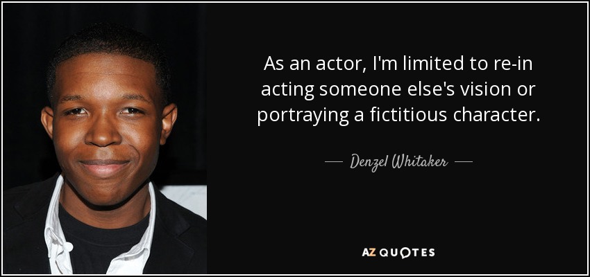 As an actor, I'm limited to re-in acting someone else's vision or portraying a fictitious character. - Denzel Whitaker