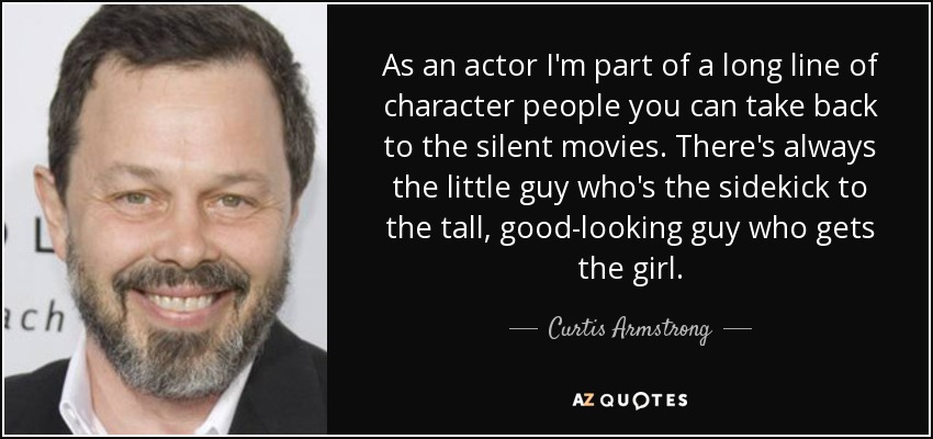 As an actor I'm part of a long line of character people you can take back to the silent movies. There's always the little guy who's the sidekick to the tall, good-looking guy who gets the girl. - Curtis Armstrong