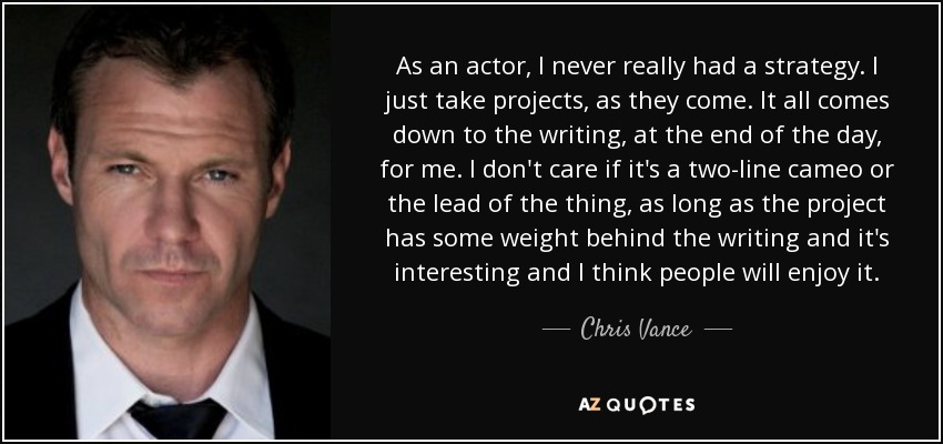 As an actor, I never really had a strategy. I just take projects, as they come. It all comes down to the writing, at the end of the day, for me. I don't care if it's a two-line cameo or the lead of the thing, as long as the project has some weight behind the writing and it's interesting and I think people will enjoy it. - Chris Vance