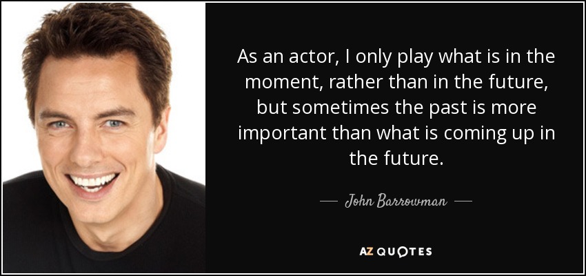 As an actor, I only play what is in the moment, rather than in the future, but sometimes the past is more important than what is coming up in the future. - John Barrowman