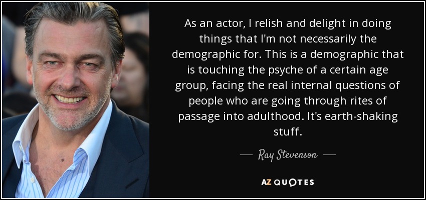 As an actor, I relish and delight in doing things that I'm not necessarily the demographic for. This is a demographic that is touching the psyche of a certain age group, facing the real internal questions of people who are going through rites of passage into adulthood. It's earth-shaking stuff. - Ray Stevenson