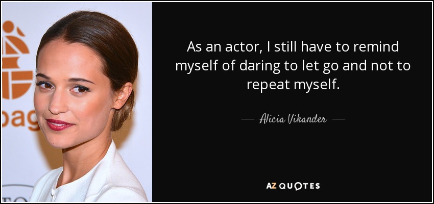 As an actor, I still have to remind myself of daring to let go and not to repeat myself. - Alicia Vikander