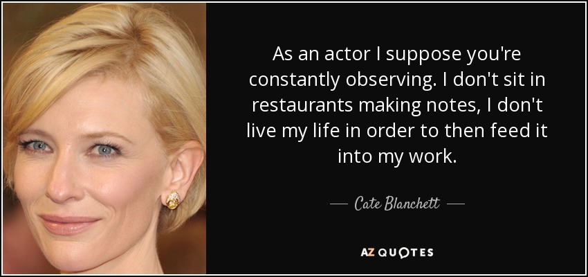 As an actor I suppose you're constantly observing. I don't sit in restaurants making notes, I don't live my life in order to then feed it into my work. - Cate Blanchett