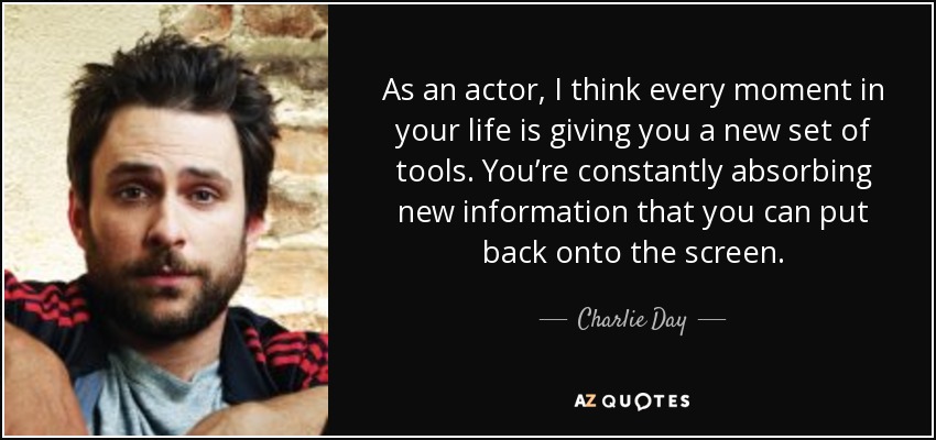 As an actor, I think every moment in your life is giving you a new set of tools. You’re constantly absorbing new information that you can put back onto the screen. - Charlie Day
