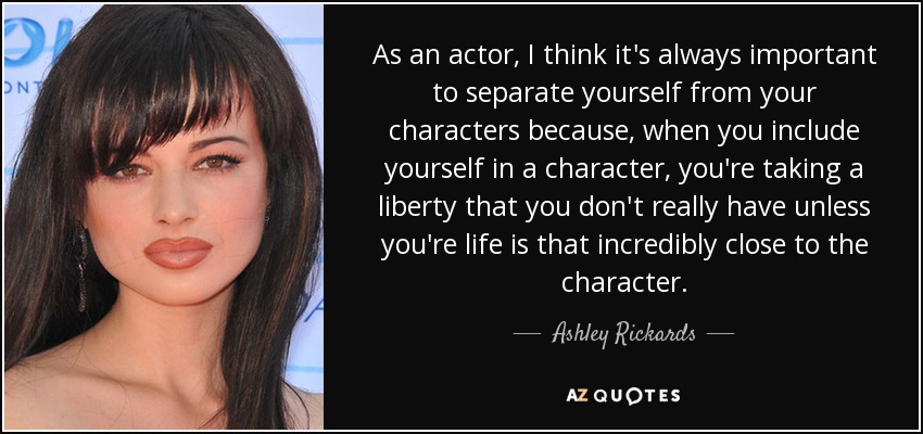 As an actor, I think it's always important to separate yourself from your characters because, when you include yourself in a character, you're taking a liberty that you don't really have unless you're life is that incredibly close to the character. - Ashley Rickards