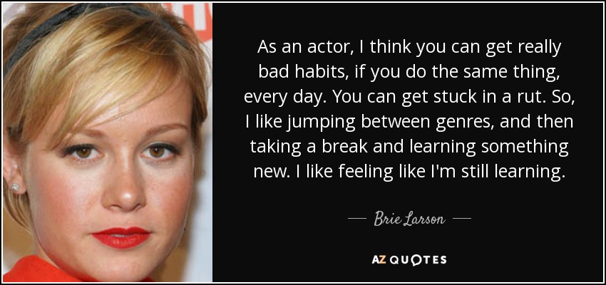 As an actor, I think you can get really bad habits, if you do the same thing, every day. You can get stuck in a rut. So, I like jumping between genres, and then taking a break and learning something new. I like feeling like I'm still learning. - Brie Larson