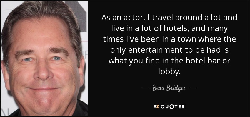As an actor, I travel around a lot and live in a lot of hotels, and many times I've been in a town where the only entertainment to be had is what you find in the hotel bar or lobby. - Beau Bridges
